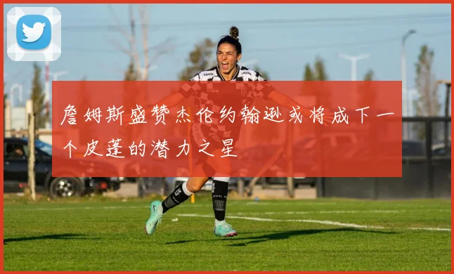 詹姆斯盛赞杰伦约翰逊或将成下一个皮蓬的潜力之星