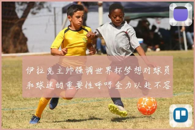 伊拉克主帅强调世界杯梦想对球员和球迷的重要性呼吁全力以赴不容忽视