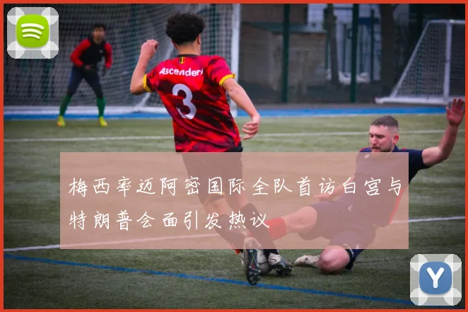 梅西率迈阿密国际全队首访白宫与特朗普会面引发热议