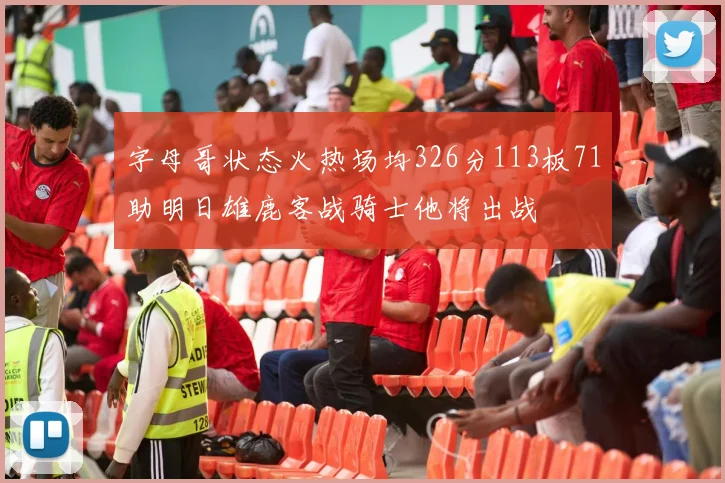 字母哥状态火热场均326分113板71助明日雄鹿客战骑士他将出战