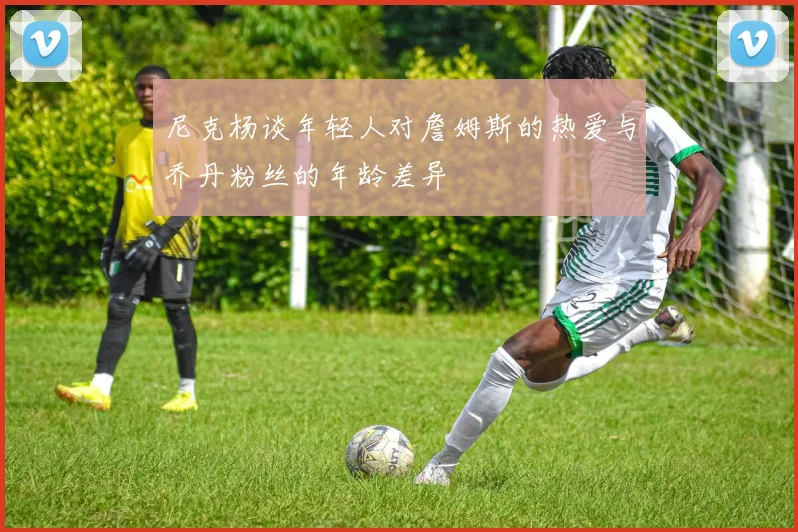 尼克杨谈年轻人对詹姆斯的热爱与乔丹粉丝的年龄差异