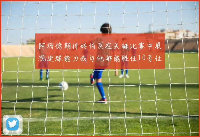 阿玛德期待姆伯莫在关键比赛中展现进球能力我与他都能胜任10号位