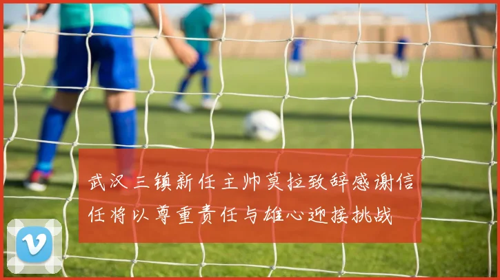 武汉三镇新任主帅莫拉致辞感谢信任将以尊重责任与雄心迎接挑战