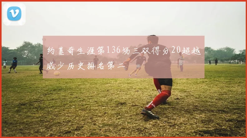 约基奇生涯第136场三双得分20超越威少历史排名第二