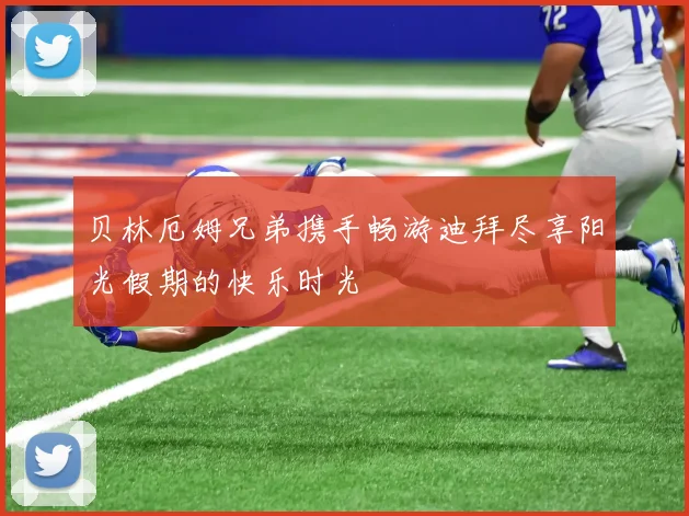 贝林厄姆兄弟携手畅游迪拜尽享阳光假期的快乐时光