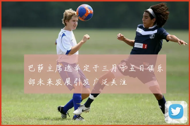 巴萨主席选举定于三月十五日俱乐部未来发展引发广泛关注