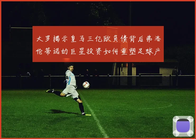 大罗揭示皇马三亿欧负债背后弗洛伦蒂诺的巨星投资如何重塑足球产业