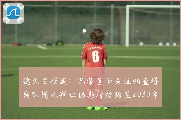 德天空报道：巴黎皇马关注帕奎塔离队情况拜仁仍期待续约至2030年
