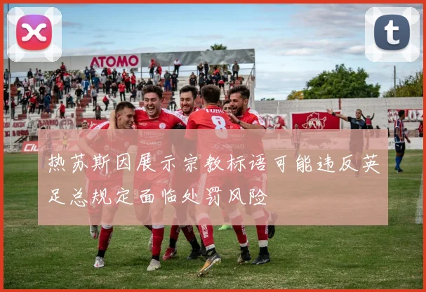 热苏斯因展示宗教标语可能违反英足总规定面临处罚风险