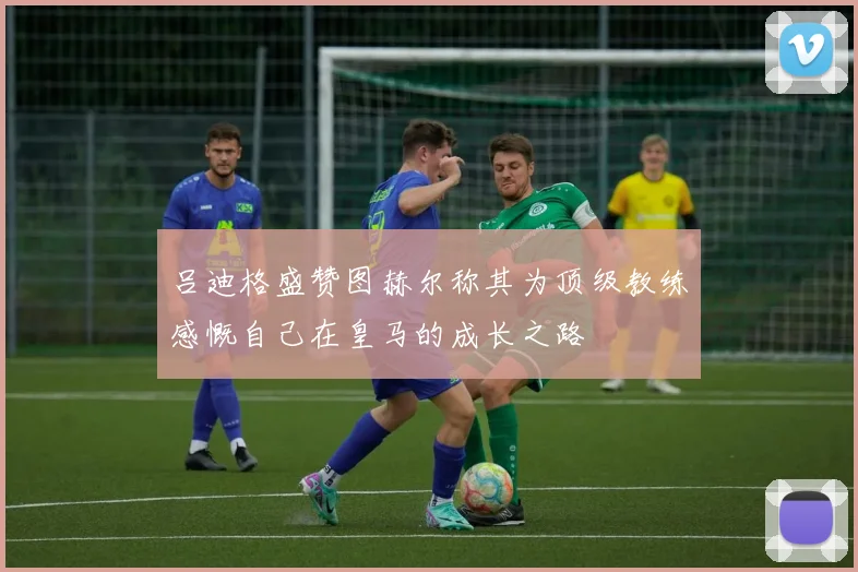 吕迪格盛赞图赫尔称其为顶级教练感慨自己在皇马的成长之路