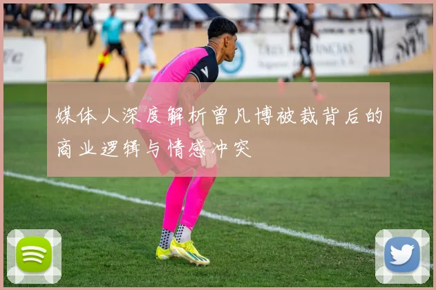 媒体人深度解析曾凡博被裁背后的商业逻辑与情感冲突
