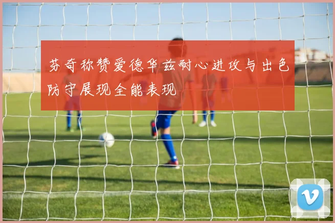 芬奇称赞爱德华兹耐心进攻与出色防守展现全能表现