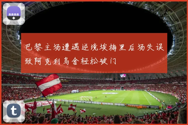 巴黎主场遭遇逆境埃梅里后场失误致阿克利乌舍轻松破门