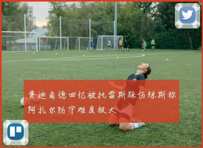 费迪南德回忆被托雷斯踩伤琼斯称阿扎尔防守难度极大