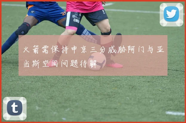 火箭需保持申京三分威胁阿门与亚当斯空间问题待解