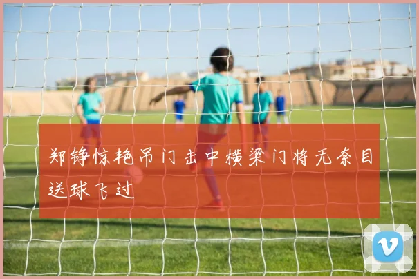 郑铮惊艳吊门击中横梁门将无奈目送球飞过