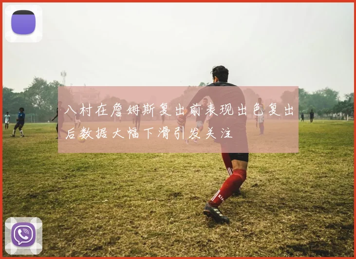 八村在詹姆斯复出前表现出色复出后数据大幅下滑引发关注