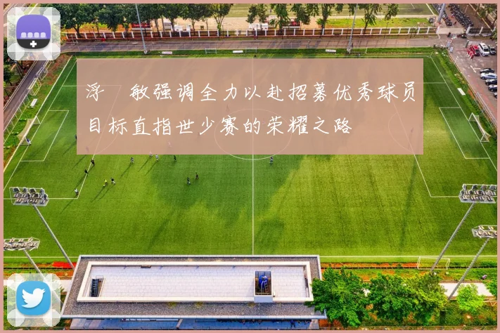 浮嶋敏强调全力以赴招募优秀球员目标直指世少赛的荣耀之路