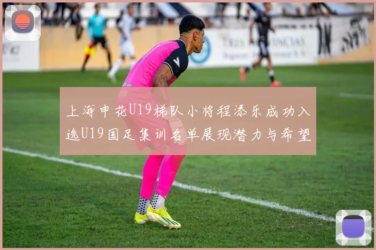 上海申花U19梯队小将程添乐成功入选U19国足集训名单展现潜力与希望