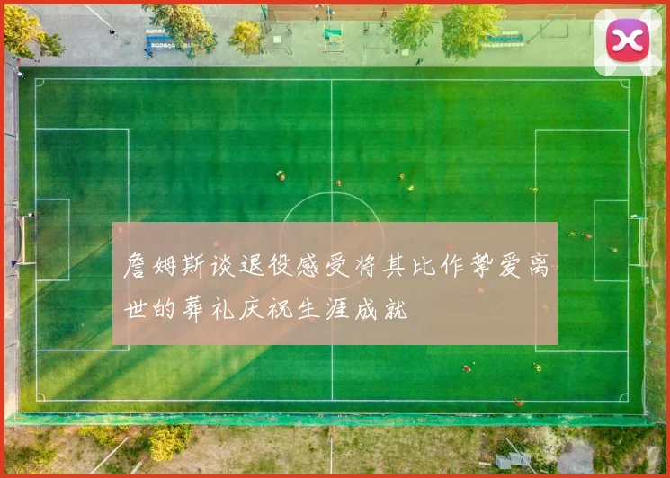 詹姆斯谈退役感受将其比作挚爱离世的葬礼庆祝生涯成就