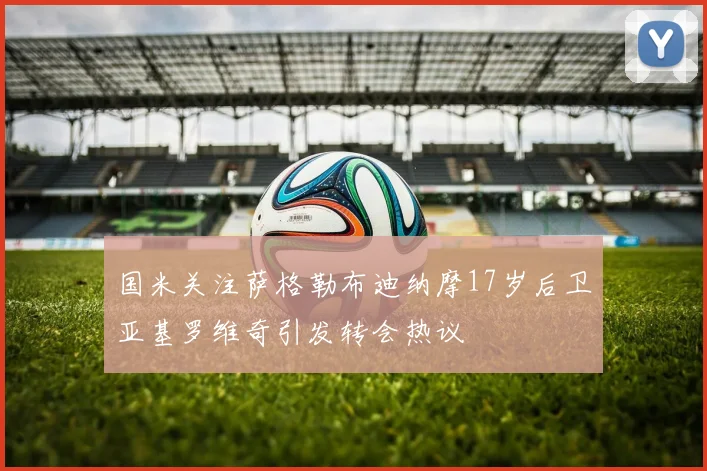国米关注萨格勒布迪纳摩17岁后卫亚基罗维奇引发转会热议