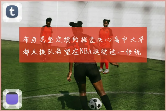 布劳恩坚定续约掘金决心高中大学都未换队希望在NBA延续这一传统