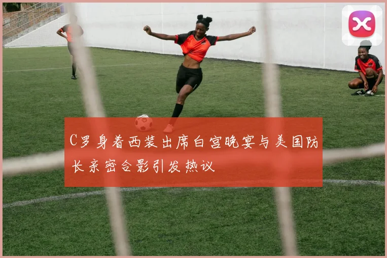 C罗身着西装出席白宫晚宴与美国防长亲密合影引发热议